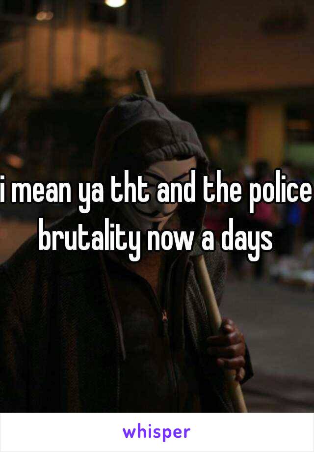 i mean ya tht and the police brutality now a days 