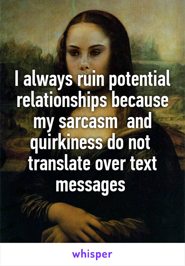 I always ruin potential relationships because my sarcasm  and quirkiness do not  translate over text messages 