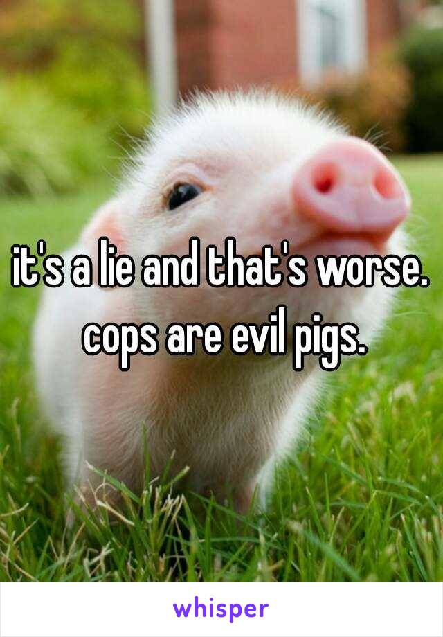 it's a lie and that's worse. cops are evil pigs.