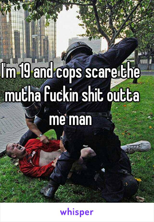 I'm 19 and cops scare the mutha fuckin shit outta me man 