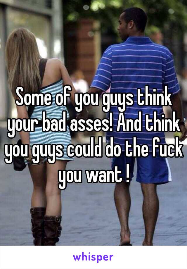 Some of you guys think your bad asses! And think you guys could do the fuck you want !