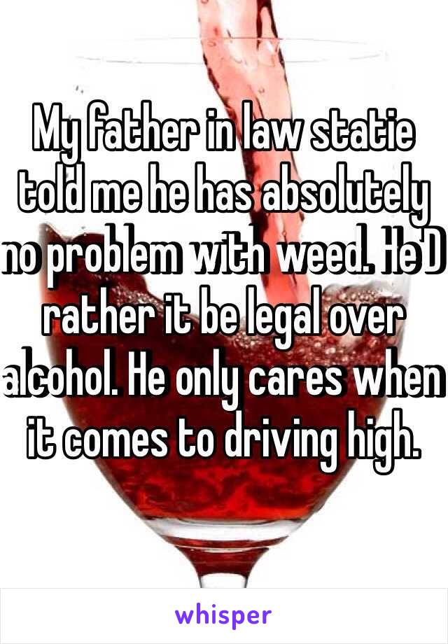 My father in law statie told me he has absolutely no problem with weed. He'D rather it be legal over alcohol. He only cares when it comes to driving high.