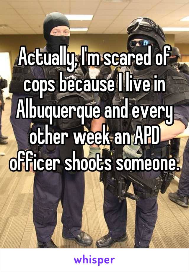 Actually, I'm scared of cops because I live in Albuquerque and every other week an APD officer shoots someone.