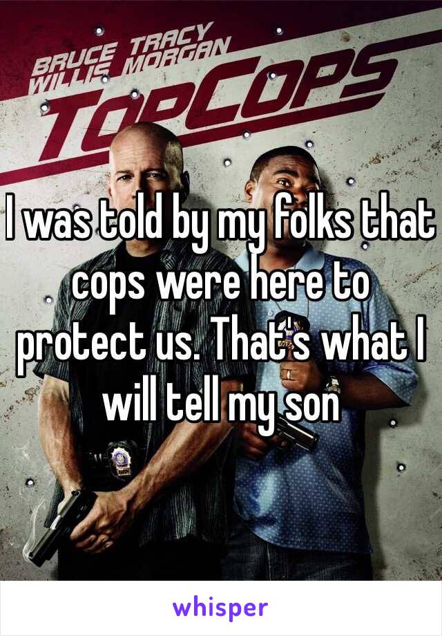 I was told by my folks that cops were here to protect us. That's what I will tell my son 