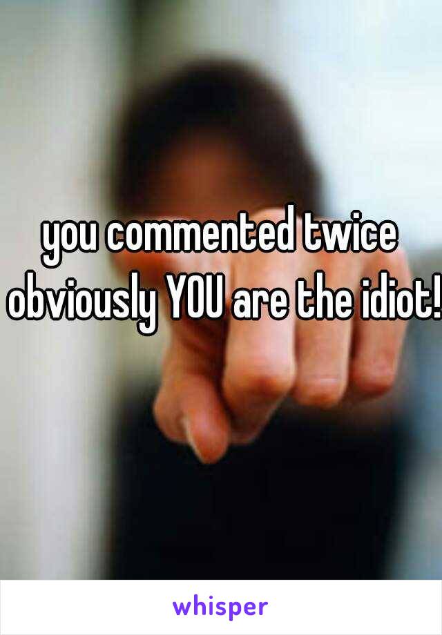 you commented twice obviously YOU are the idiot! 