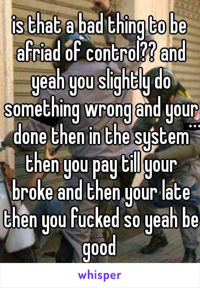 is that a bad thing to be afriad of control?? and yeah you slightly do something wrong and your done then in the system then you pay till your broke and then your late then you fucked so yeah be good 