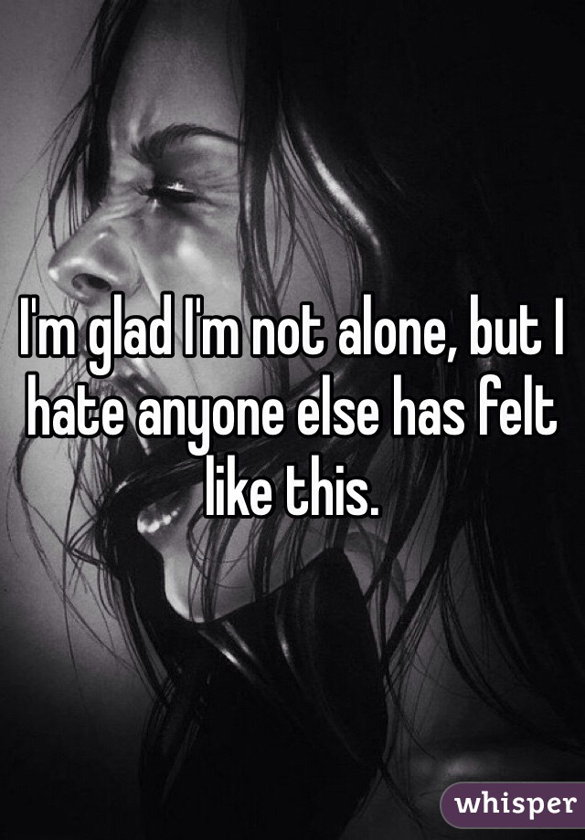 I'm glad I'm not alone, but I hate anyone else has felt like this.