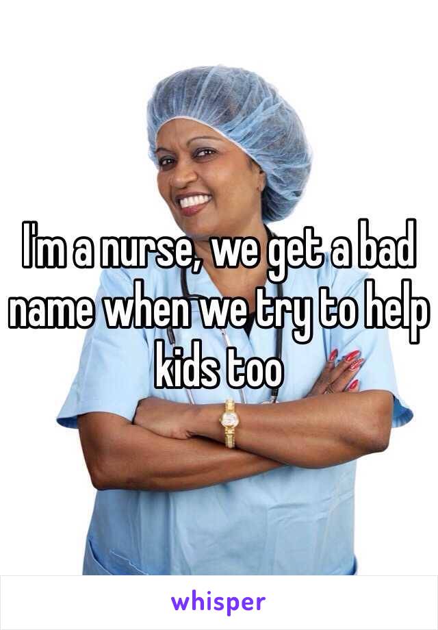 I'm a nurse, we get a bad name when we try to help kids too