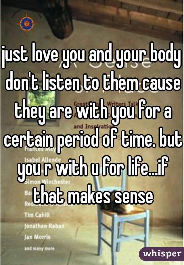 just love you and your body don't listen to them cause they are with you for a certain period of time. but you r with u for life...if that makes sense