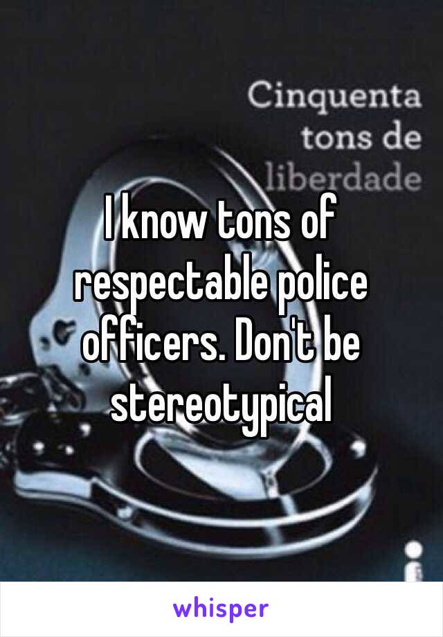 I know tons of respectable police officers. Don't be stereotypical