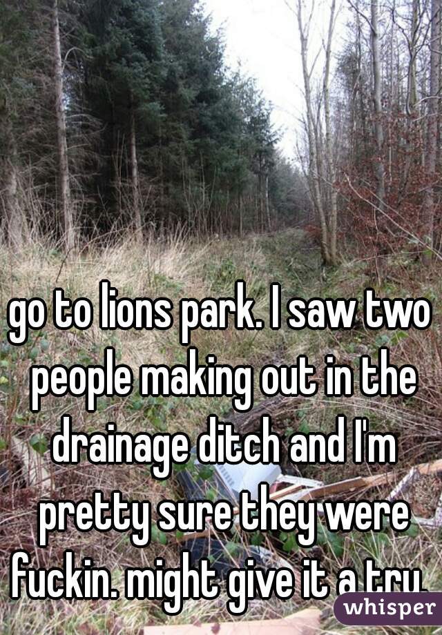 go to lions park. I saw two people making out in the drainage ditch and I'm pretty sure they were fuckin. might give it a try. 