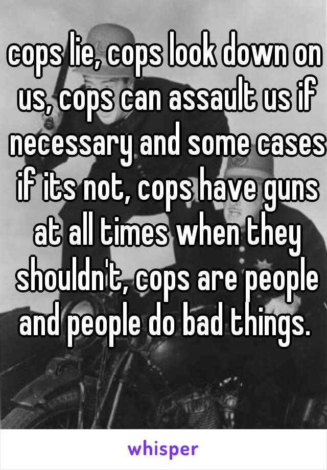 cops lie, cops look down on us, cops can assault us if necessary and some cases if its not, cops have guns at all times when they shouldn't, cops are people and people do bad things. 