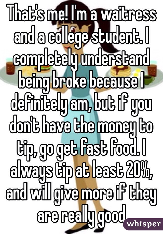 That's me! I'm a waitress and a college student. I completely understand being broke because I definitely am, but if you don't have the money to tip, go get fast food. I always tip at least 20%, and will give more if they are really good