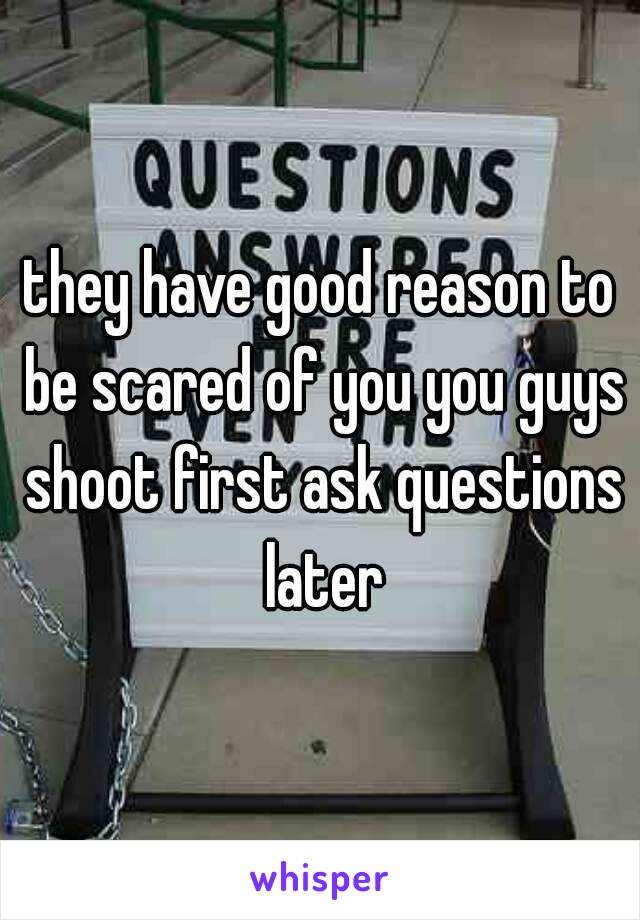 they have good reason to be scared of you you guys shoot first ask questions later