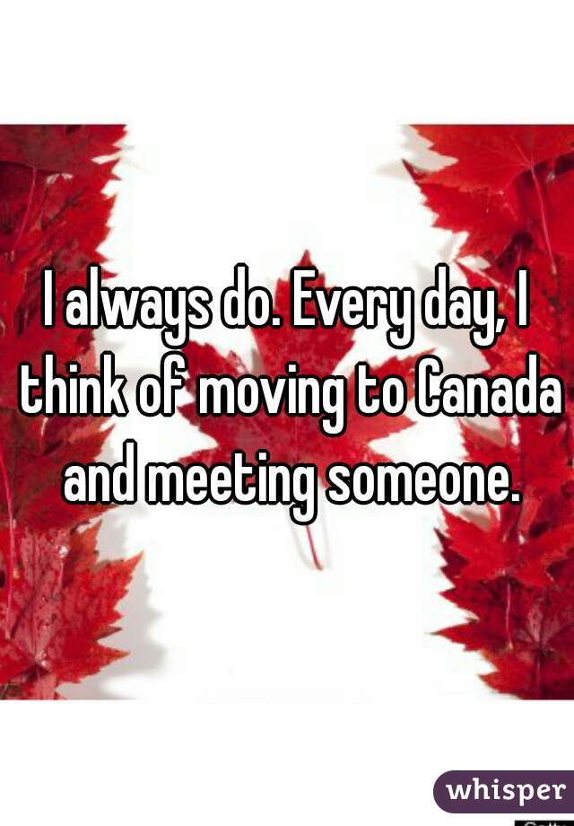 I always do. Every day, I think of moving to Canada and meeting someone.
