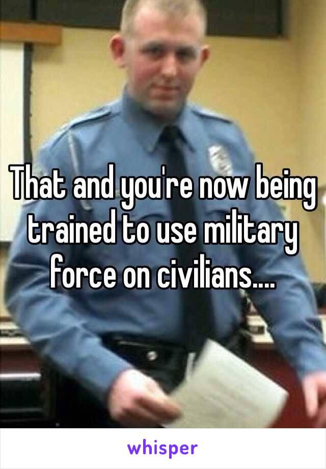 That and you're now being trained to use military force on civilians....