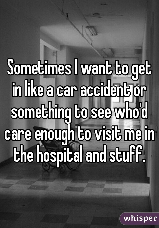 Sometimes I want to get in like a car accident or something to see who'd care enough to visit me in the hospital and stuff. 