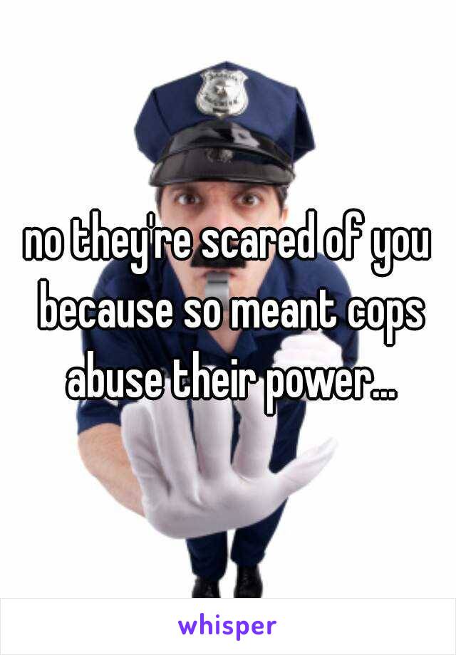 no they're scared of you because so meant cops abuse their power...