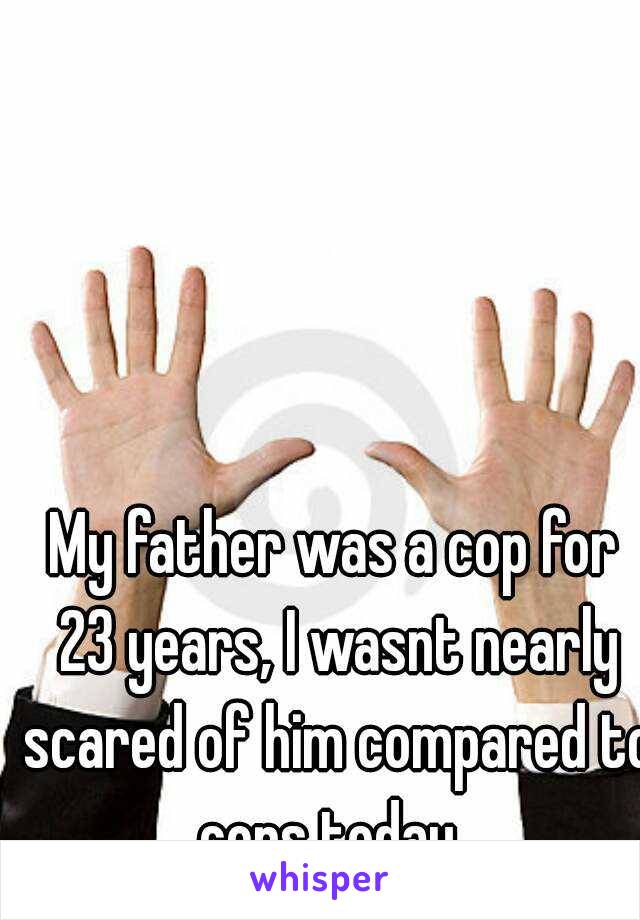 My father was a cop for 23 years, I wasnt nearly scared of him compared to cops today. 