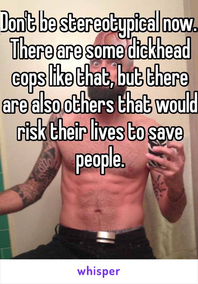 Don't be stereotypical now. There are some dickhead cops like that, but there are also others that would risk their lives to save people. 