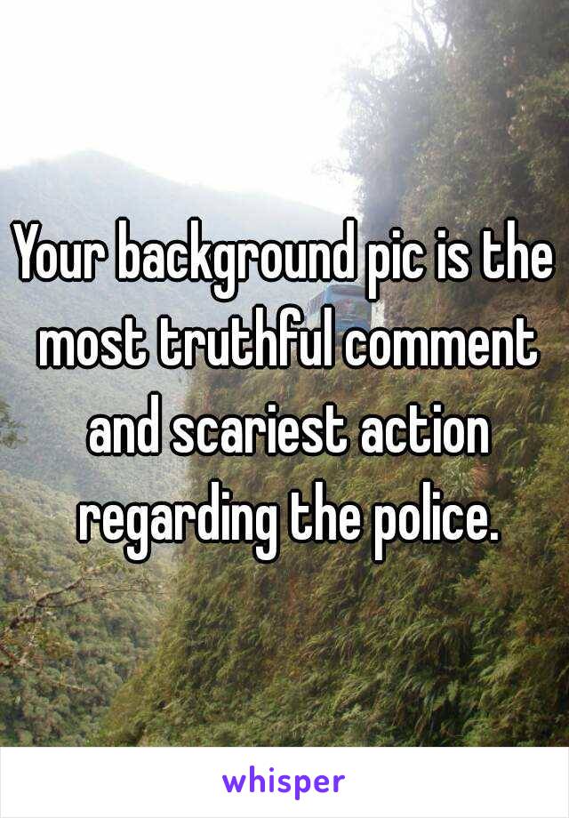 Your background pic is the most truthful comment and scariest action regarding the police.