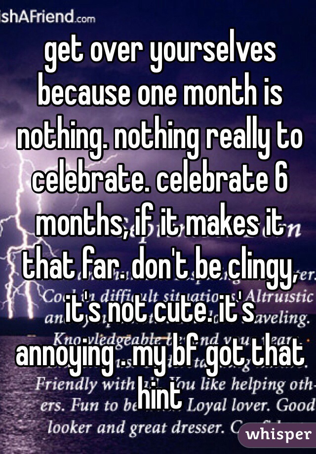 get over yourselves because one month is nothing. nothing really to celebrate. celebrate 6 months, if it makes it that far. don't be clingy, it's not cute. it's annoying . my bf got that hint