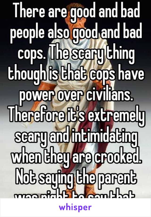 There are good and bad people also good and bad cops. The scary thing though is that cops have power over civilians. Therefore it's extremely scary and intimidating when they are crooked. Not saying the parent was right to say that.