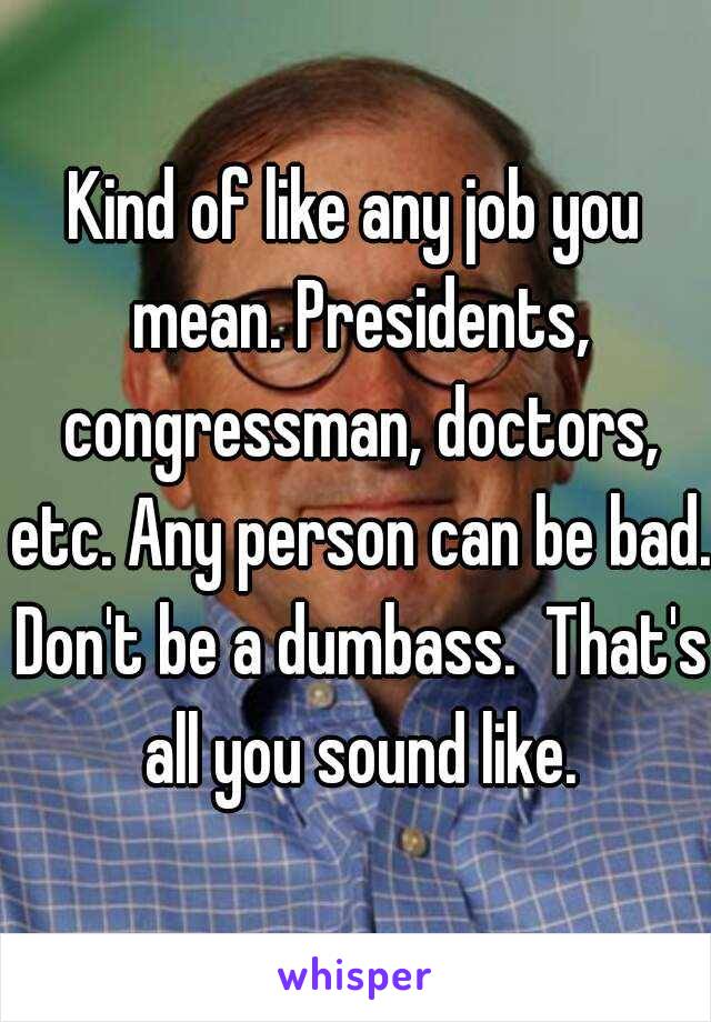 Kind of like any job you mean. Presidents, congressman, doctors, etc. Any person can be bad. Don't be a dumbass.  That's all you sound like.