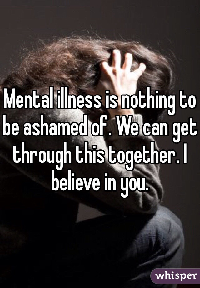 Mental illness is nothing to be ashamed of. We can get through this together. I believe in you.