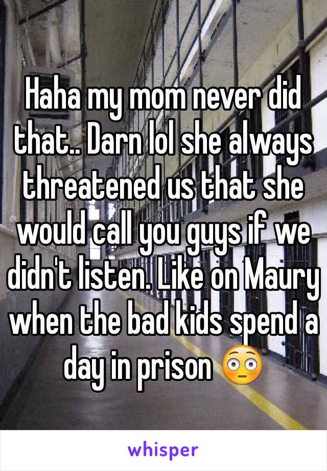 Haha my mom never did that.. Darn lol she always threatened us that she would call you guys if we didn't listen. Like on Maury when the bad kids spend a day in prison 😳