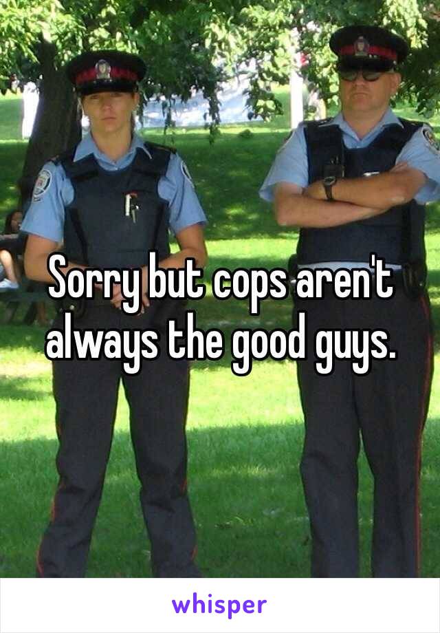 Sorry but cops aren't always the good guys. 