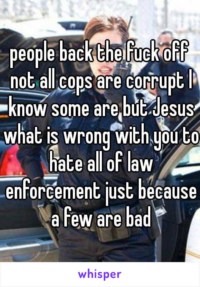 people back the fuck off not all cops are corrupt I know some are but Jesus what is wrong with you to hate all of law enforcement just because a few are bad