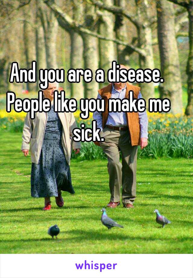 And you are a disease. People like you make me sick.