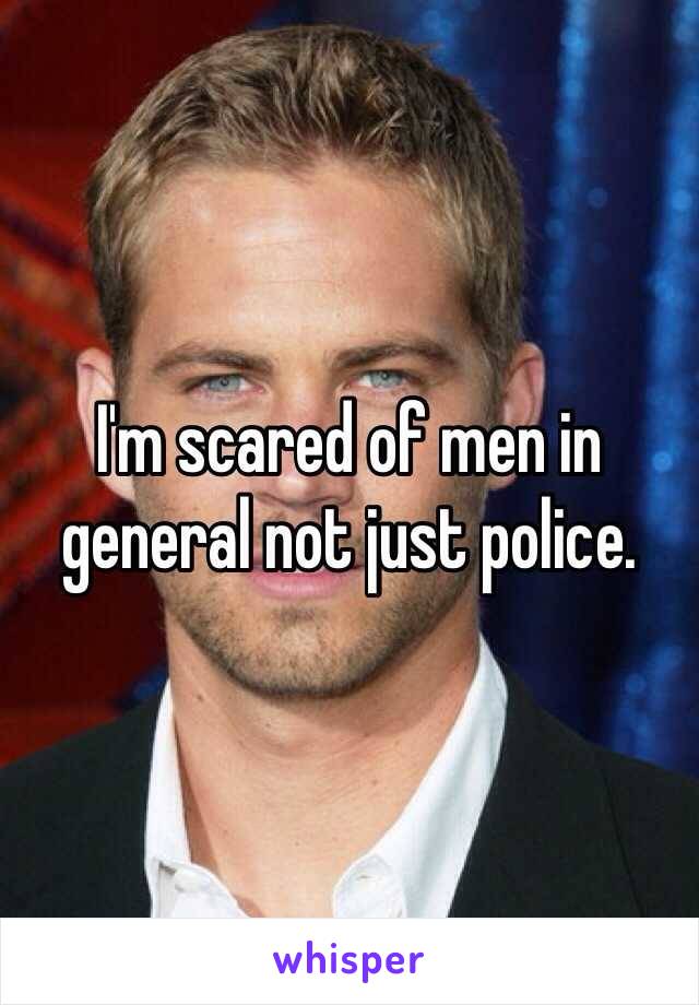 I'm scared of men in general not just police. 