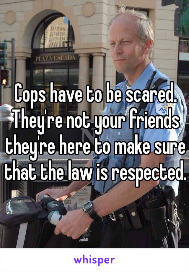 Cops have to be scared. They're not your friends they're here to make sure that the law is respected.