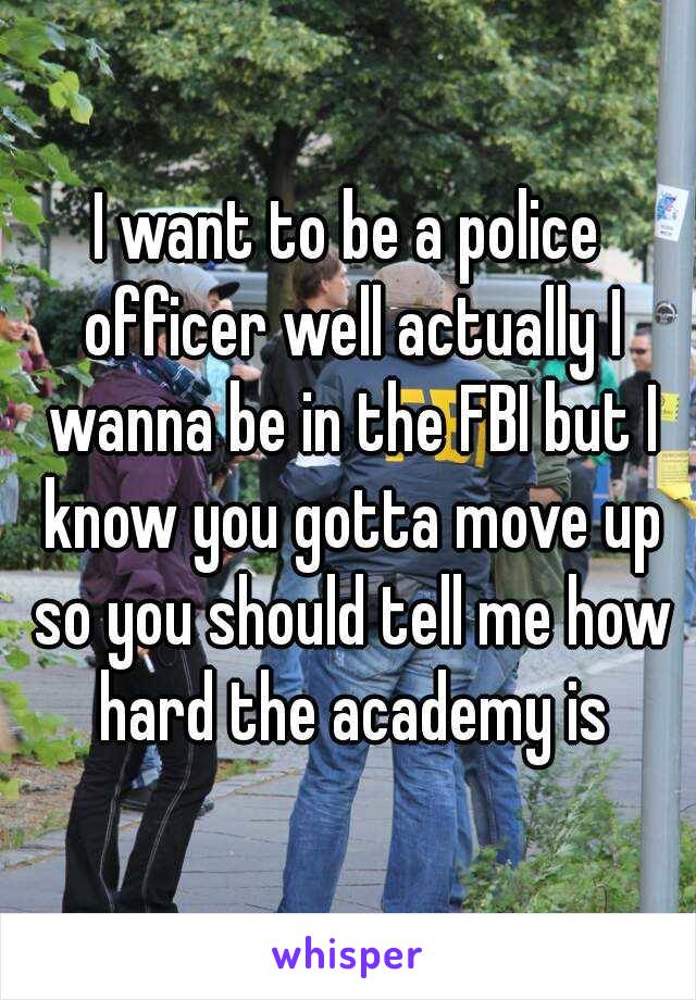 I want to be a police officer well actually I wanna be in the FBI but I know you gotta move up so you should tell me how hard the academy is