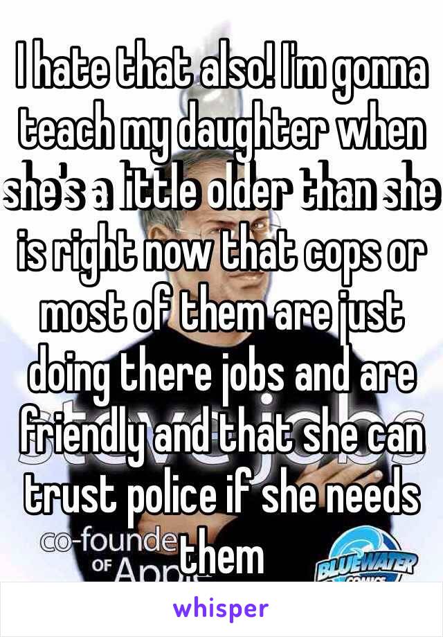 I hate that also! I'm gonna teach my daughter when she's a little older than she is right now that cops or most of them are just doing there jobs and are friendly and that she can trust police if she needs them 