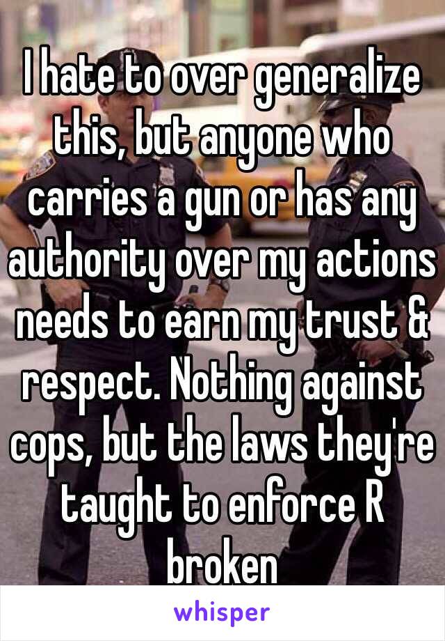 I hate to over generalize this, but anyone who carries a gun or has any authority over my actions needs to earn my trust & respect. Nothing against cops, but the laws they're taught to enforce R broken