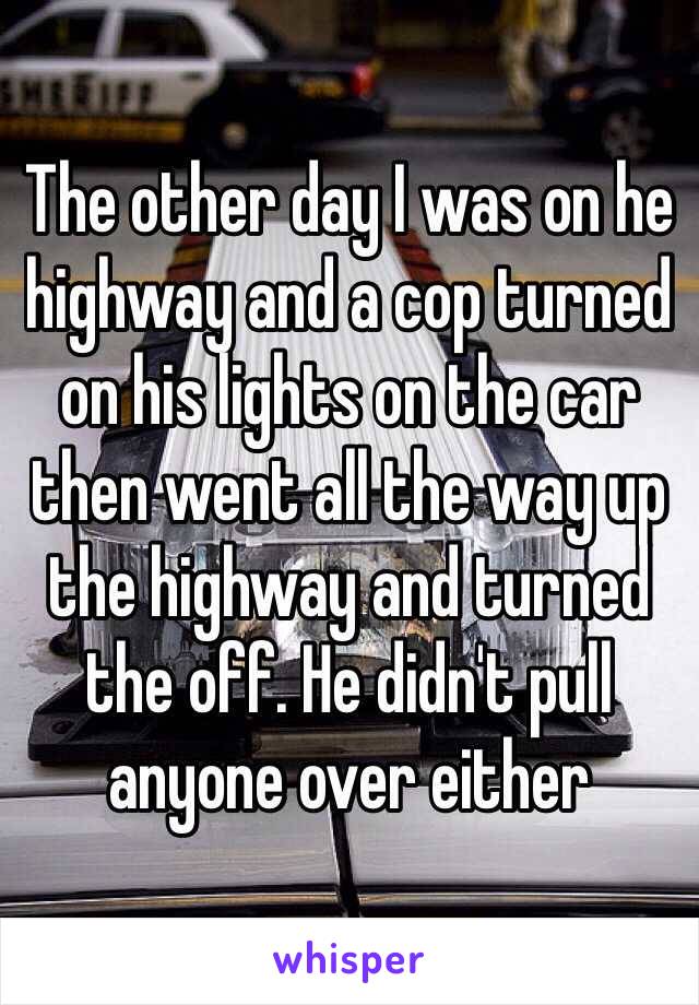 The other day I was on he highway and a cop turned on his lights on the car then went all the way up the highway and turned the off. He didn't pull anyone over either