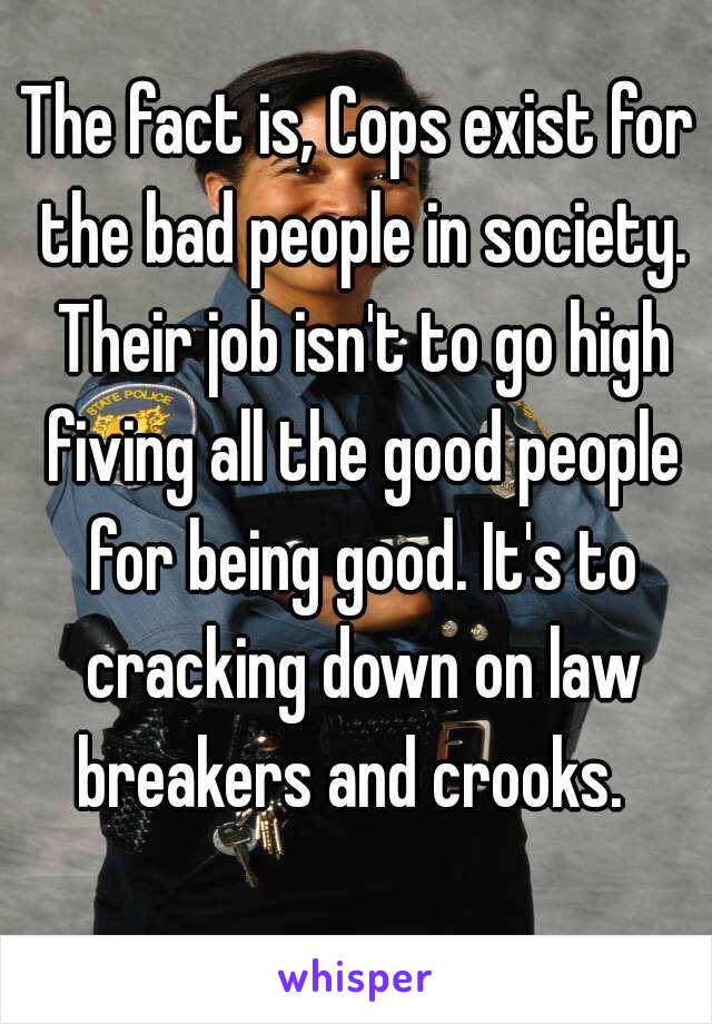 The fact is, Cops exist for the bad people in society. Their job isn't to go high fiving all the good people for being good. It's to cracking down on law breakers and crooks.  