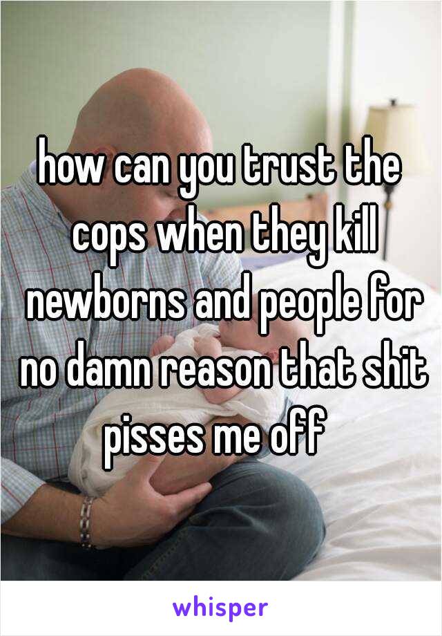 how can you trust the cops when they kill newborns and people for no damn reason that shit pisses me off  