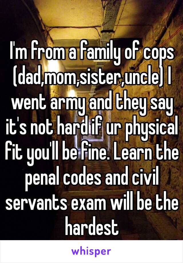 I'm from a family of cops (dad,mom,sister,uncle) I went army and they say it's not hard if ur physical fit you'll be fine. Learn the penal codes and civil servants exam will be the hardest