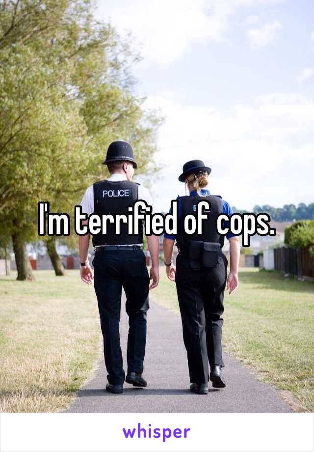 I'm terrified of cops. 