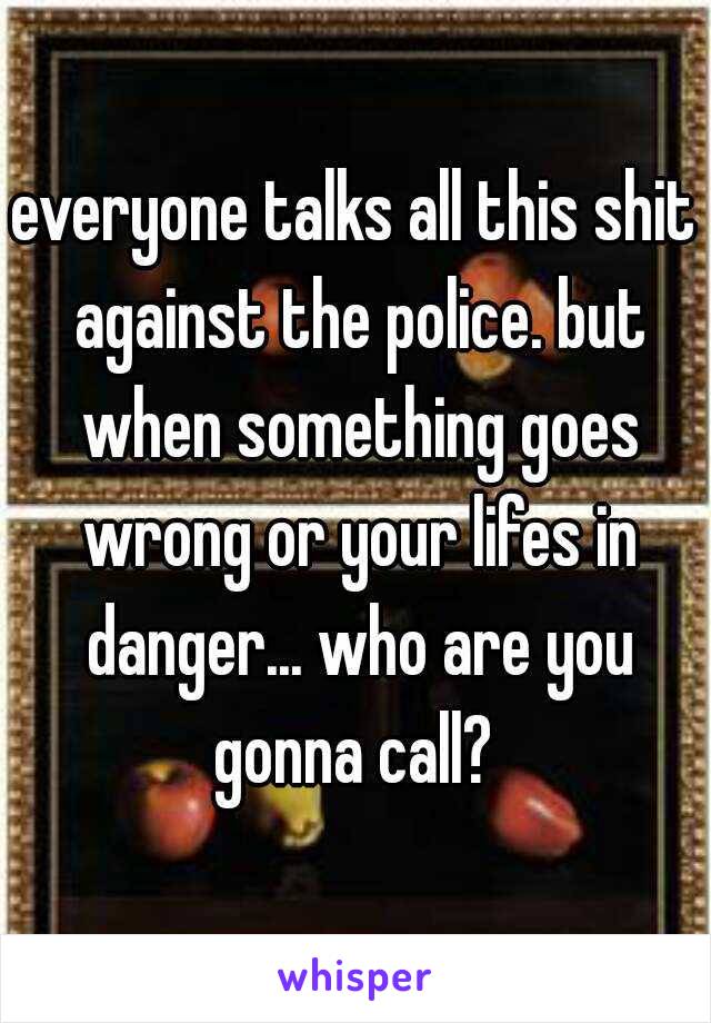 everyone talks all this shit against the police. but when something goes wrong or your lifes in danger... who are you gonna call? 