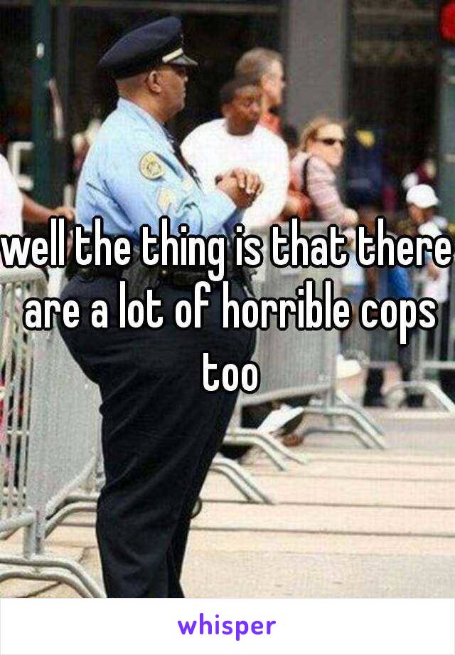 well the thing is that there are a lot of horrible cops too
