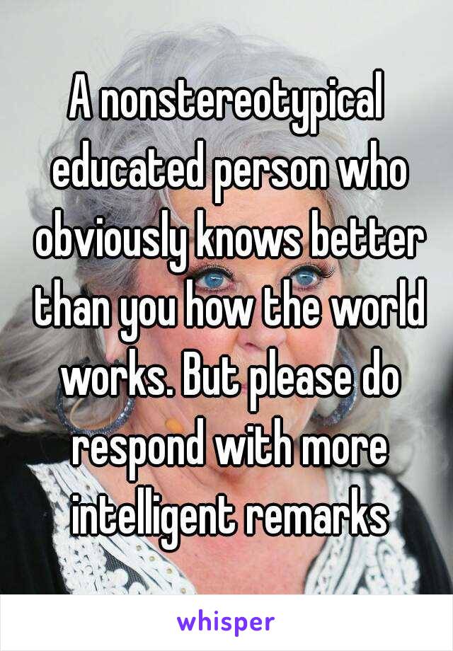 A nonstereotypical educated person who obviously knows better than you how the world works. But please do respond with more intelligent remarks