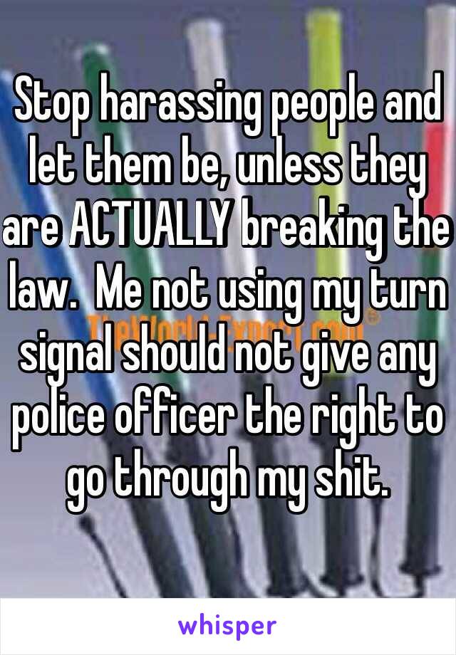 Stop harassing people and let them be, unless they are ACTUALLY breaking the law.  Me not using my turn signal should not give any police officer the right to go through my shit.   