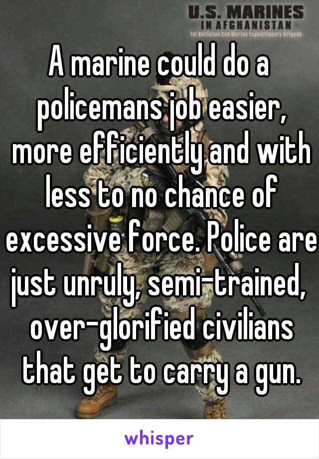 A marine could do a policemans job easier, more efficiently and with less to no chance of excessive force. Police are just unruly, semi-trained,  over-glorified civilians that get to carry a gun.