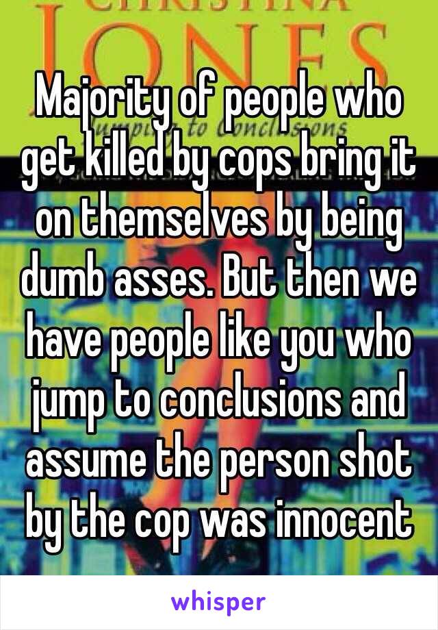 Majority of people who get killed by cops bring it on themselves by being dumb asses. But then we have people like you who jump to conclusions and assume the person shot by the cop was innocent