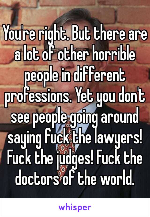 You're right. But there are a lot of other horrible people in different professions. Yet you don't see people going around saying fuck the lawyers! Fuck the judges! Fuck the doctors of the world. 